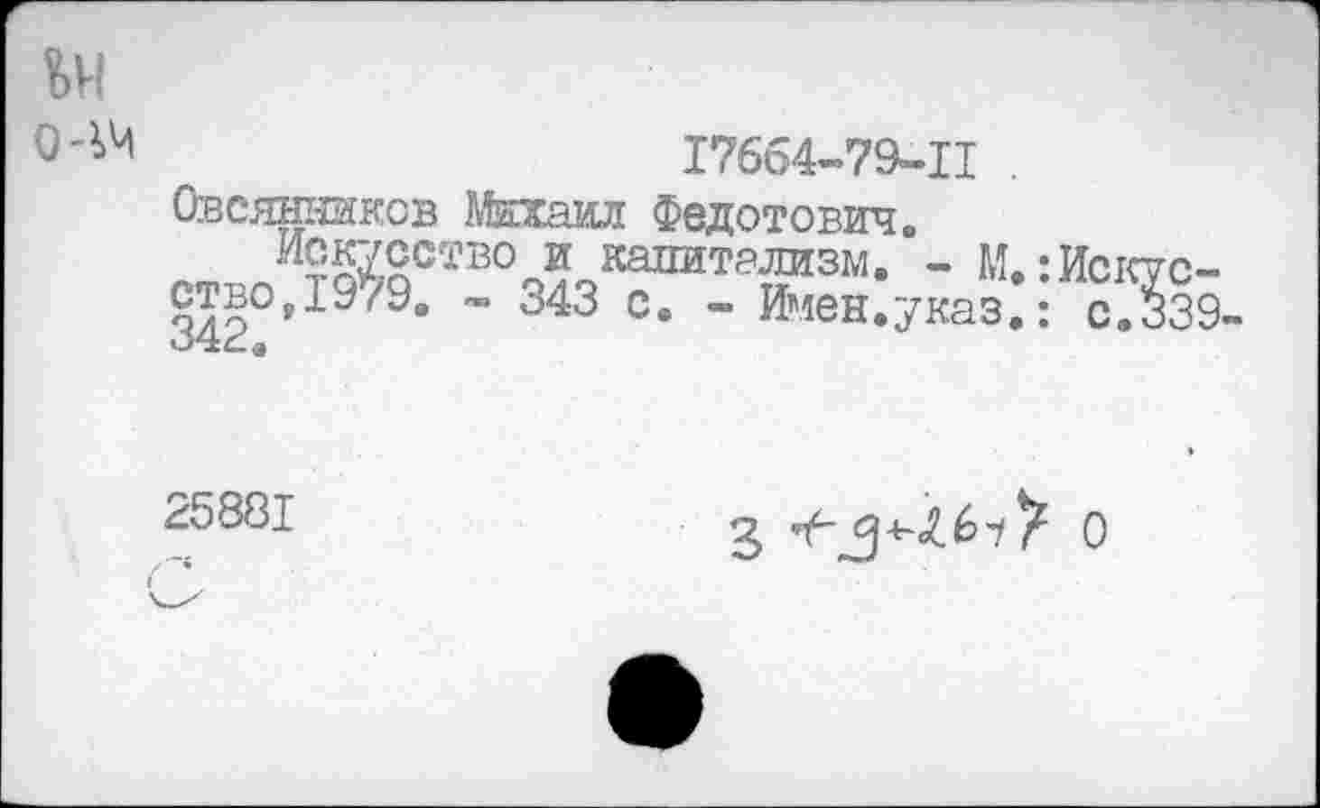 ﻿ьи
0'^	17664-79-11
Овсянников Михаил Федотович.
Искусство и капитализм. - М. :Исктс-ствоД’9/9. - 343 с. - Имен.указ.: с.339-
25881
3	О